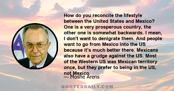 How do you reconcile the lifestyle between the United States and Mexico? One is a very prosperous country, the other one is somewhat backwards. I mean, I don't want to denigrate them. And people want to go from Mexico