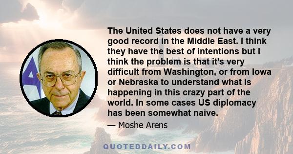 The United States does not have a very good record in the Middle East. I think they have the best of intentions but I think the problem is that it's very difficult from Washington, or from Iowa or Nebraska to understand 