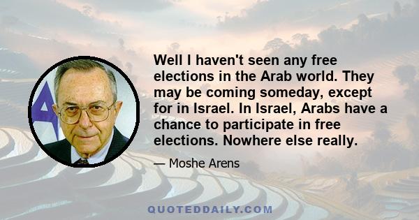 Well I haven't seen any free elections in the Arab world. They may be coming someday, except for in Israel. In Israel, Arabs have a chance to participate in free elections. Nowhere else really.