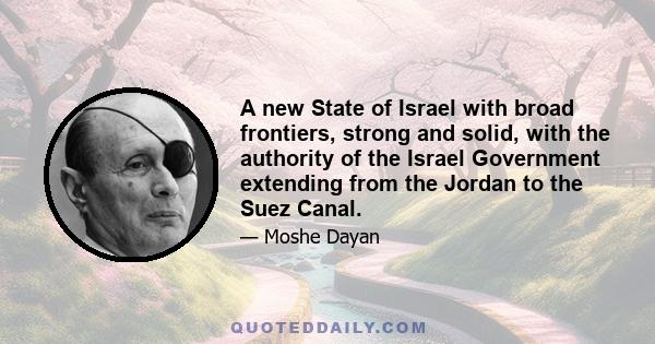 A new State of Israel with broad frontiers, strong and solid, with the authority of the Israel Government extending from the Jordan to the Suez Canal.