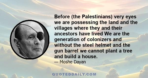 Before (the Palestinians) very eyes we are possessing the land and the villages where they and their ancestors have lived We are the generation of colonizers and without the steel helmet and the gun barrel we cannot