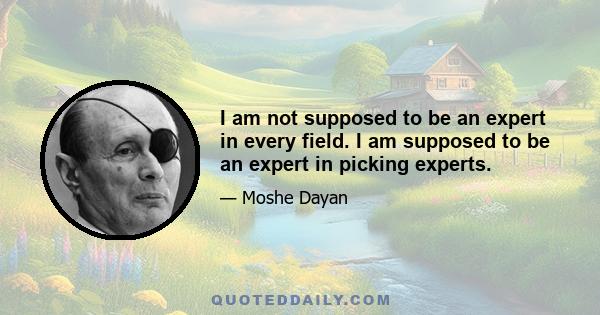 I am not supposed to be an expert in every field. I am supposed to be an expert in picking experts.