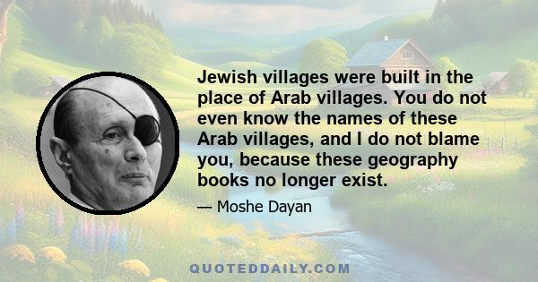 Jewish villages were built in the place of Arab villages. You do not even know the names of these Arab villages, and I do not blame you, because these geography books no longer exist.