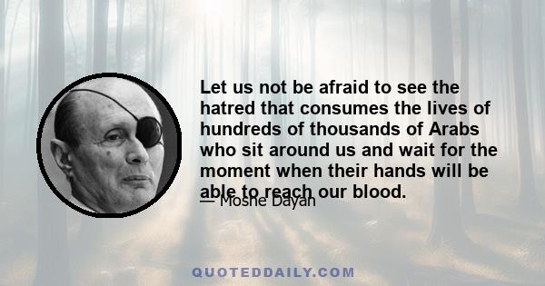 Let us not be afraid to see the hatred that consumes the lives of hundreds of thousands of Arabs who sit around us and wait for the moment when their hands will be able to reach our blood.