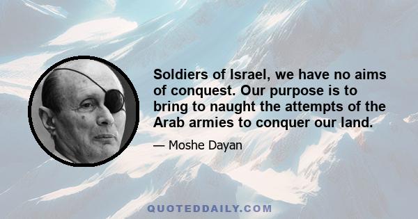 Soldiers of Israel, we have no aims of conquest. Our purpose is to bring to naught the attempts of the Arab armies to conquer our land.