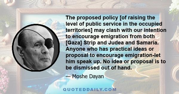 The proposed policy [of raising the level of public service in the occupied territories] may clash with our intention to encourage emigration from both [Gaza] Strip and Judea and Samaria. Anyone who has practical ideas