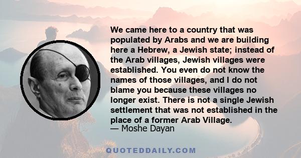 We came here to a country that was populated by Arabs and we are building here a Hebrew, a Jewish state; instead of the Arab villages, Jewish villages were established. You even do not know the names of those villages,