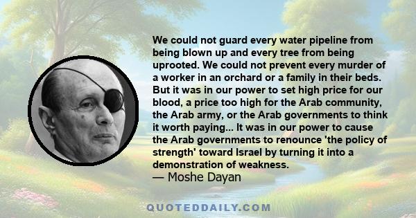 We could not guard every water pipeline from being blown up and every tree from being uprooted. We could not prevent every murder of a worker in an orchard or a family in their beds. But it was in our power to set high