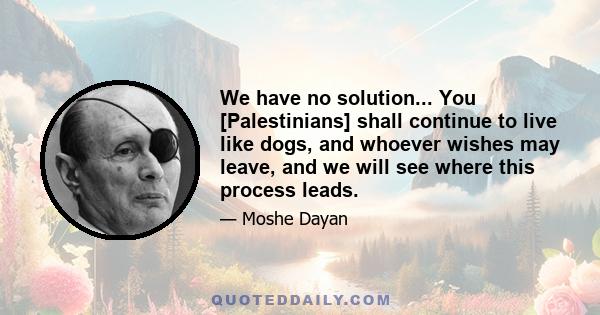 We have no solution... You [Palestinians] shall continue to live like dogs, and whoever wishes may leave, and we will see where this process leads.