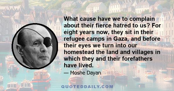 What cause have we to complain about their fierce hatred to us? For eight years now, they sit in their refugee camps in Gaza, and before their eyes we turn into our homestead the land and villages in which they and