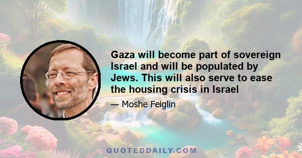 Gaza will become part of sovereign Israel and will be populated by Jews. This will also serve to ease the housing crisis in Israel