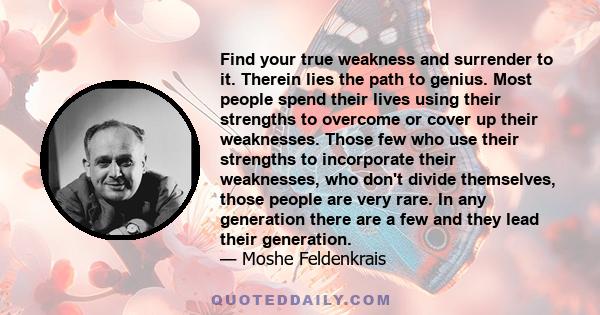 Find your true weakness and surrender to it. Therein lies the path to genius. Most people spend their lives using their strengths to overcome or cover up their weaknesses. Those few who use their strengths to