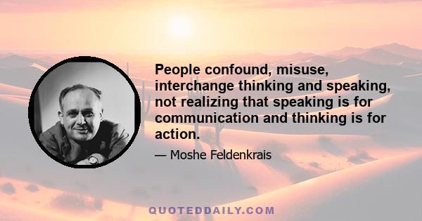 People confound, misuse, interchange thinking and speaking, not realizing that speaking is for communication and thinking is for action.