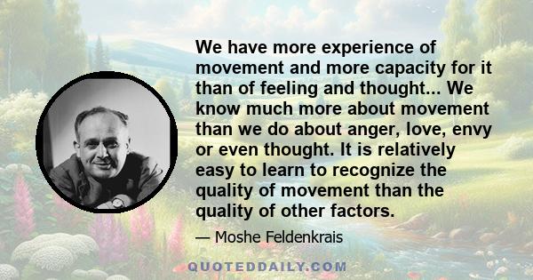 We have more experience of movement and more capacity for it than of feeling and thought... We know much more about movement than we do about anger, love, envy or even thought. It is relatively easy to learn to