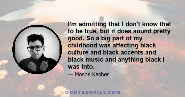 I'm admitting that I don't know that to be true, but it does sound pretty good. So a big part of my childhood was affecting black culture and black accents and black music and anything black I was into.