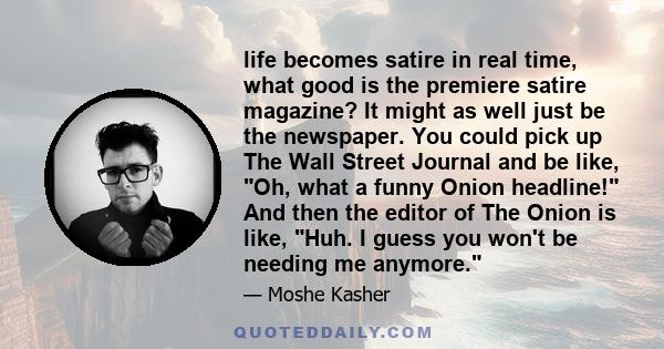 life becomes satire in real time, what good is the premiere satire magazine? It might as well just be the newspaper. You could pick up The Wall Street Journal and be like, Oh, what a funny Onion headline! And then the