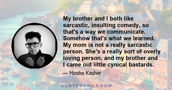 My brother and I both like sarcastic, insulting comedy, so that's a way we communicate. Somehow that's what we learned. My mom is not a really sarcastic person. She's a really sort of overly loving person, and my