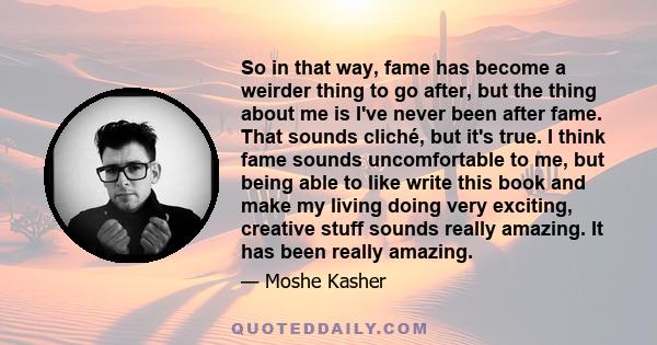 So in that way, fame has become a weirder thing to go after, but the thing about me is I've never been after fame. That sounds cliché, but it's true. I think fame sounds uncomfortable to me, but being able to like write 