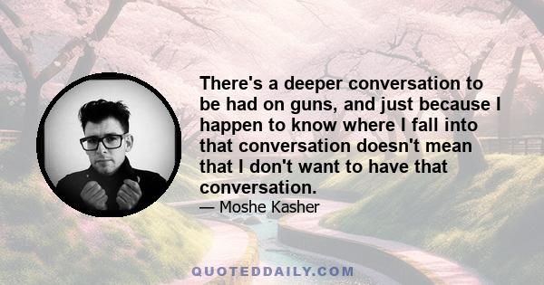 There's a deeper conversation to be had on guns, and just because I happen to know where I fall into that conversation doesn't mean that I don't want to have that conversation.