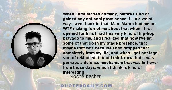 When I first started comedy, before I kind of gained any national prominence, I - in a weird way - went back to that. Marc Maron had me on WTF making fun of me about that when I first opened for him. I had this very