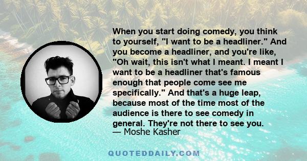 When you start doing comedy, you think to yourself, I want to be a headliner. And you become a headliner, and you're like, Oh wait, this isn't what I meant. I meant I want to be a headliner that's famous enough that