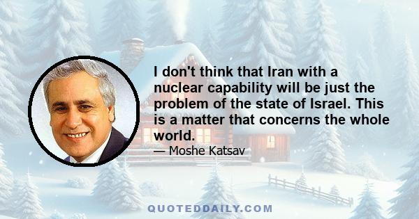 I don't think that Iran with a nuclear capability will be just the problem of the state of Israel. This is a matter that concerns the whole world.