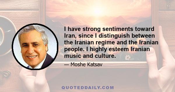 I have strong sentiments toward Iran, since I distinguish between the Iranian regime and the Iranian people. I highly esteem Iranian music and culture.