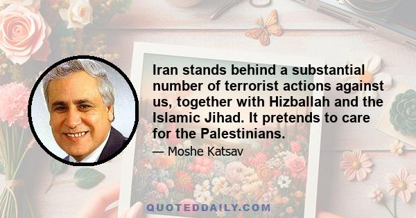 Iran stands behind a substantial number of terrorist actions against us, together with Hizballah and the Islamic Jihad. It pretends to care for the Palestinians.