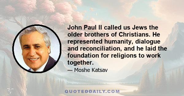 John Paul II called us Jews the older brothers of Christians. He represented humanity, dialogue and reconciliation, and he laid the foundation for religions to work together.