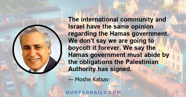 The international community and Israel have the same opinion regarding the Hamas government. We don't say we are going to boycott it forever. We say the Hamas government must abide by the obligations the Palestinian