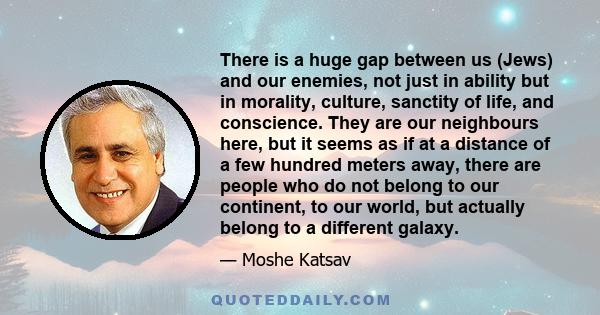 There is a huge gap between us (Jews) and our enemies, not just in ability but in morality, culture, sanctity of life, and conscience. They are our neighbours here, but it seems as if at a distance of a few hundred