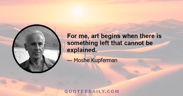 For me, art begins when there is something left that cannot be explained.