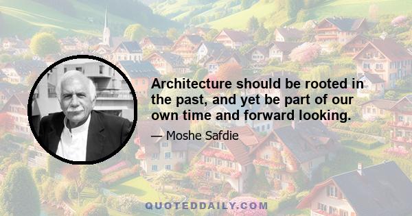 Architecture should be rooted in the past, and yet be part of our own time and forward looking.