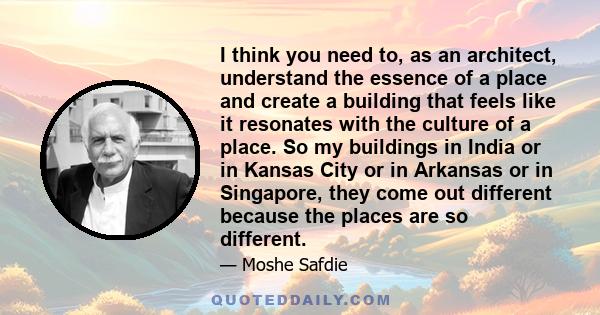 I think you need to, as an architect, understand the essence of a place and create a building that feels like it resonates with the culture of a place. So my buildings in India or in Kansas City or in Arkansas or in