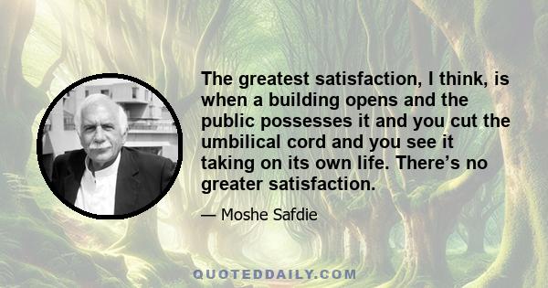 The greatest satisfaction, I think, is when a building opens and the public possesses it and you cut the umbilical cord and you see it taking on its own life. There’s no greater satisfaction.