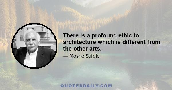 There is a profound ethic to architecture which is different from the other arts.