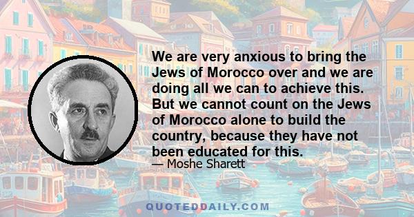 We are very anxious to bring the Jews of Morocco over and we are doing all we can to achieve this. But we cannot count on the Jews of Morocco alone to build the country, because they have not been educated for this.