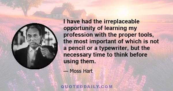 I have had the irreplaceable opportunity of learning my profession with the proper tools, the most important of which is not a pencil or a typewriter, but the necessary time to think before using them.