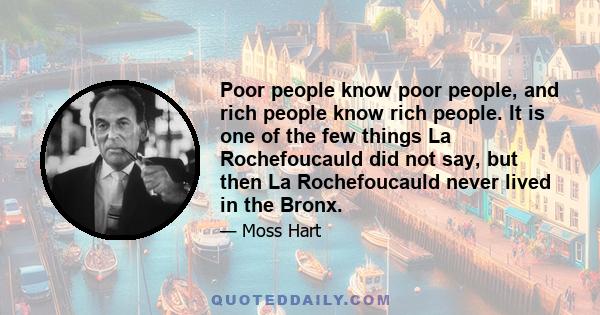 Poor people know poor people, and rich people know rich people. It is one of the few things La Rochefoucauld did not say, but then La Rochefoucauld never lived in the Bronx.