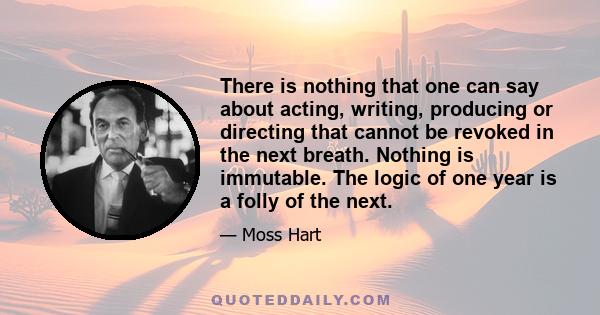 There is nothing that one can say about acting, writing, producing or directing that cannot be revoked in the next breath. Nothing is immutable. The logic of one year is a folly of the next.