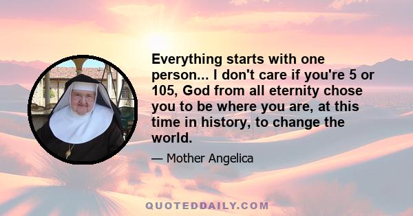 Everything starts with one person... I don't care if you're 5 or 105, God from all eternity chose you to be where you are, at this time in history, to change the world.