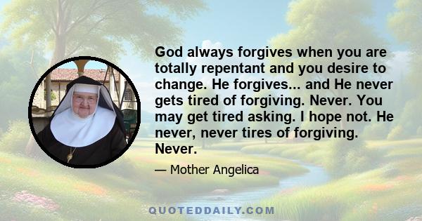 God always forgives when you are totally repentant and you desire to change. He forgives... and He never gets tired of forgiving. Never. You may get tired asking. I hope not. He never, never tires of forgiving. Never.