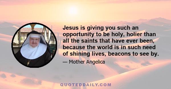 Jesus is giving you such an opportunity to be holy, holier than all the saints that have ever been, because the world is in such need of shining lives, beacons to see by.