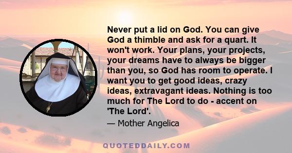 Never put a lid on God. You can give God a thimble and ask for a quart. It won't work. Your plans, your projects, your dreams have to always be bigger than you, so God has room to operate. I want you to get good ideas,