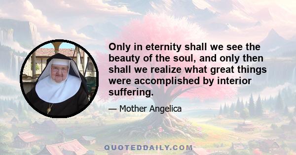 Only in eternity shall we see the beauty of the soul, and only then shall we realize what great things were accomplished by interior suffering.