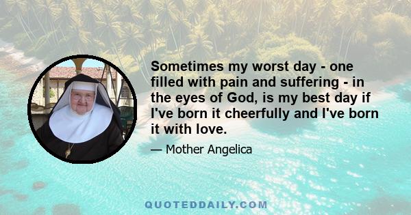 Sometimes my worst day - one filled with pain and suffering - in the eyes of God, is my best day if I've born it cheerfully and I've born it with love.