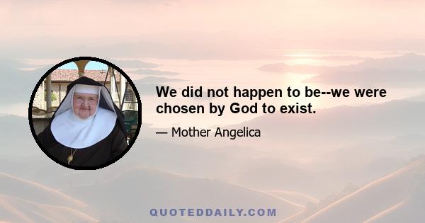 We did not happen to be--we were chosen by God to exist.