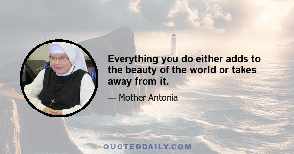 Everything you do either adds to the beauty of the world or takes away from it.