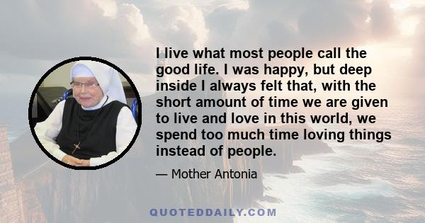 I live what most people call the good life. I was happy, but deep inside I always felt that, with the short amount of time we are given to live and love in this world, we spend too much time loving things instead of