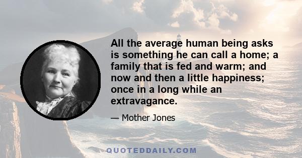 All the average human being asks is something he can call a home; a family that is fed and warm; and now and then a little happiness; once in a long while an extravagance.